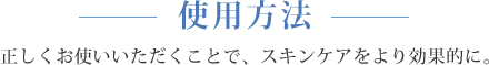 使用方法 正しくお使いいただくことで、スキンケアをより効果的に。