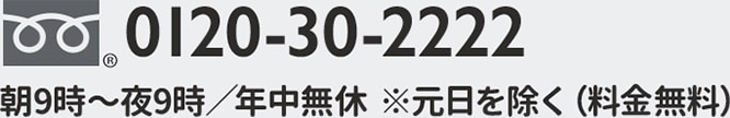 0120-30-2222 朝9時～夜9時／年中無休 ※元日を除く（料金無料）