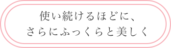 使い続けるほどに、 さらにふっくらと美しく