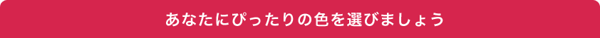 あなたにぴったりの色を選びましょう