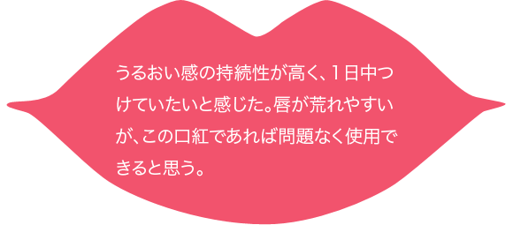 うるおい感の持続性が高く、１日中つけていたいと感じた。唇が荒れやすいが、この口紅であれば問題なく使用できると思う。