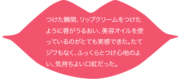 つけた瞬間、リップクリームをつけたように唇がうるおい、美容オイルを使っているのがとても実感できた。たてジワもなく、ふっくらとつけ心地のよい、気持ちよい口紅だった。