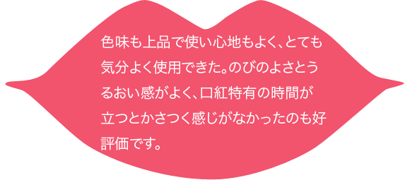 色味も上品で使い心地もよく、とても気分よく使用できた。のびのよさとうるおい感がよく、口紅特有の時間が立つとかさつく感じがなかったのも好評価です。