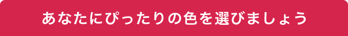 あなたにぴったりの色を選びましょう