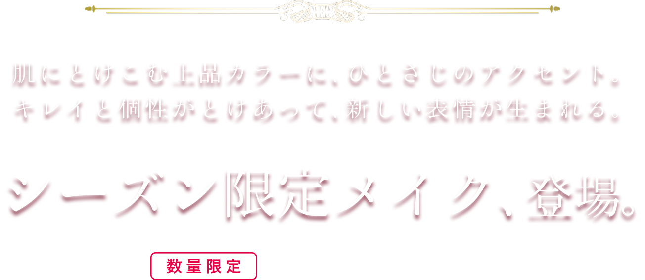 肌にとけこむ上品カラーに、ひとさじのアクセント。キレイと個性がとけあって、新しい表情が生まれる。シーズン限定メイク、登場。数量限定※なくなり次第、終了となります。