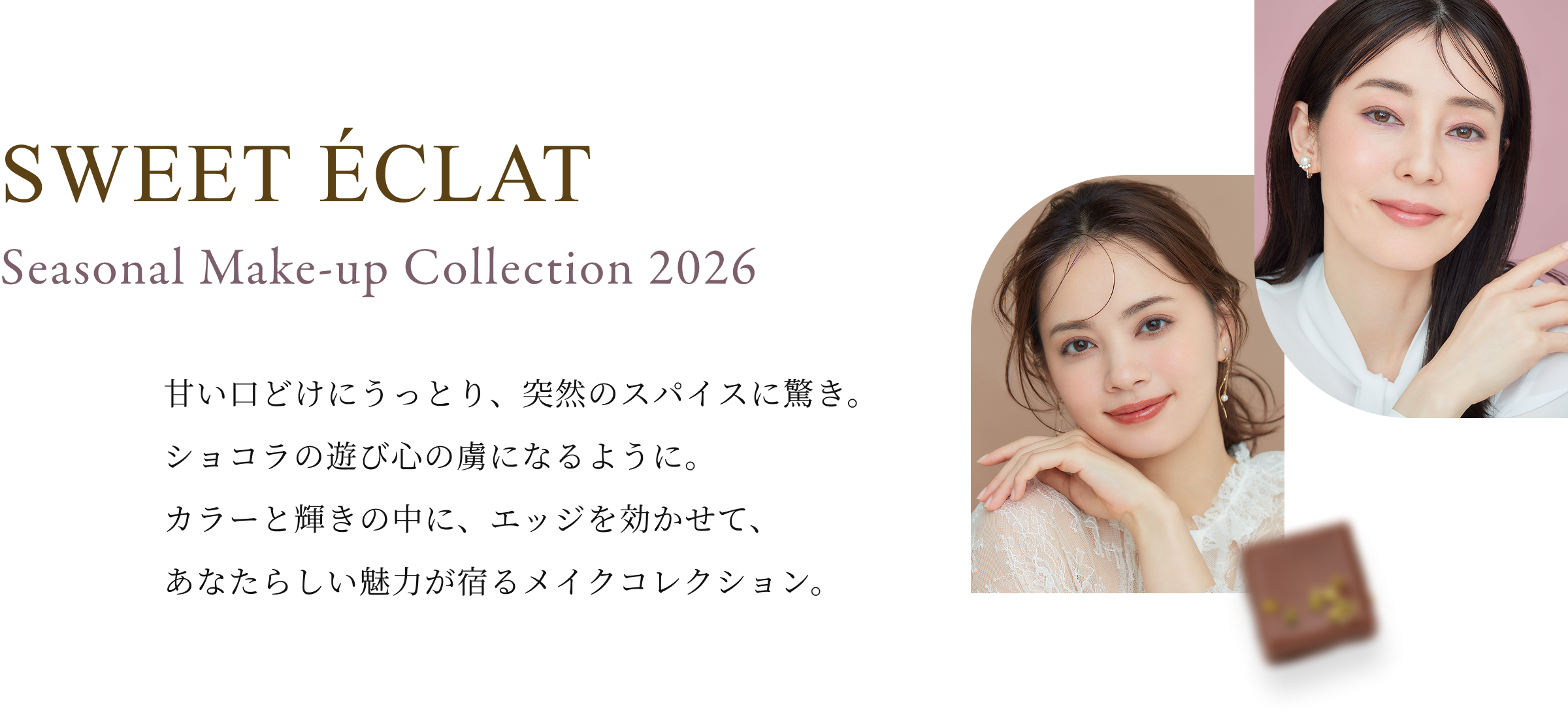 SWEET ÉCLAT Seasonal Make-up Collection 2026甘い口どけにうっとり、突然のスパイスに驚き。ショコラの遊び心の虜になるように。カラーと輝きの中に、エッジを効かせて、あなたらしい魅力が宿るメイクコレクション。