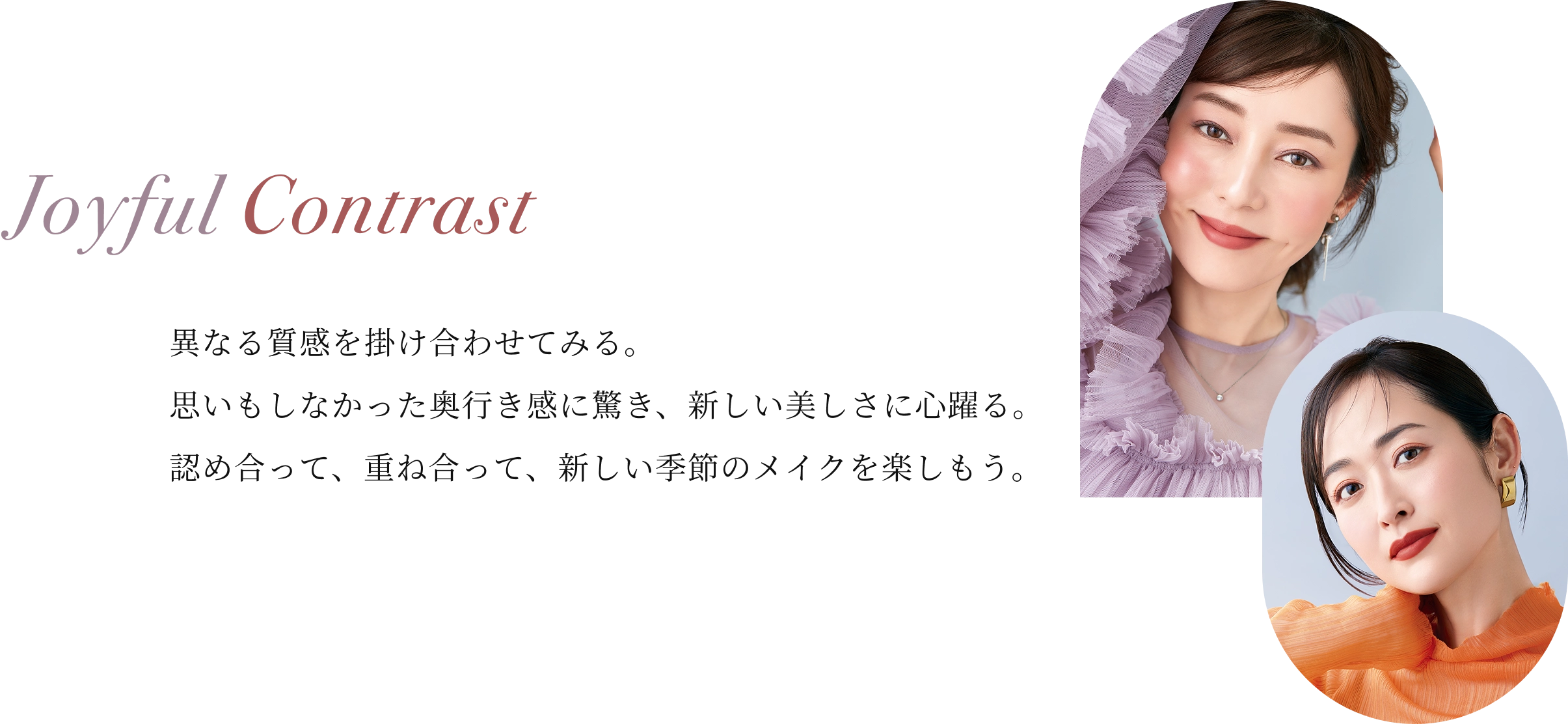 異なる質感を掛け合わせてみる。思いもしなかった奥行き感に驚き、新しい美しさに心躍る。認め合って、重ね合って、新しい季節のメイクを楽しもう。