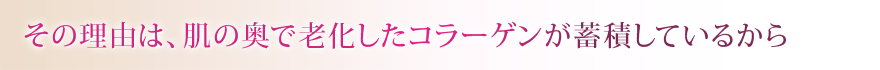 その理由は、肌の奥で老化したコラーゲンが蓄積しているから