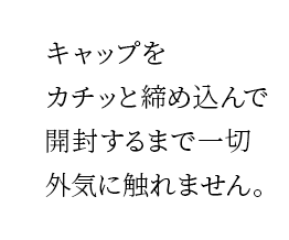 キャップをカチッと締め込んで開封するまで⼀切外気に触れません。