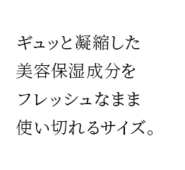 ギュッと凝縮した美容保湿成分をフレッシュなまま使い切れるサイズ。