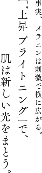 事実、メラニンは刺激で横に広がる。「上昇* ブライトニング」で、肌は新しい光をまとう。