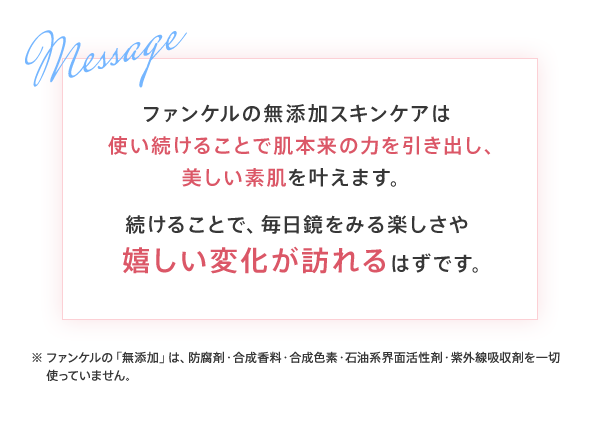 ファンケルの無添加スキンケアは使い続けることで肌本来の力を引き出し、美しい素肌を叶えます。続けることで、毎日鏡をみる楽しさや嬉しい変化が訪れるはずです。