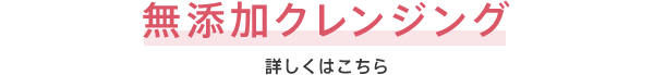 無添加クレンジング 詳しくはこちら