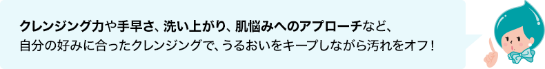 クレンジング力や手早さ、洗い上がり、肌悩みへのアプローチなど自分の好みに合ったクレンジングで、うるおいをキープしながら汚れをオフ！