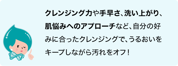 クレンジング力や手早さ、洗い上がり、肌悩みへのアプローチなど自分の好みに合ったクレンジングで、うるおいをキープしながら汚れをオフ！