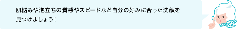 肌悩みや泡立ちの質感やスピードなど自分の好みに合った洗顔を見つけましょう！