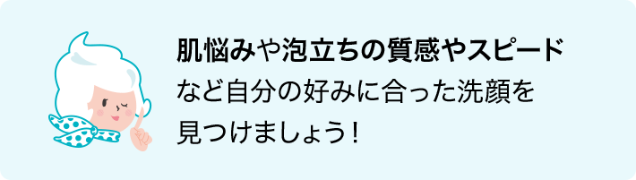 肌悩みや泡立ちの質感やスピードなど自分の好みに合った洗顔を見つけましょう！