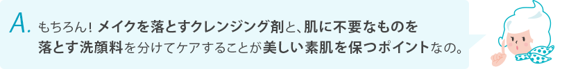 もちろん！メイクを落とすクレンジング剤と、肌に不要なものを落とす洗顔料を分けてケアすることが美しい素肌を保つポイントなの。