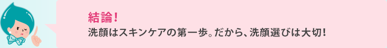 結論！ 洗顔はスキンケアのファーストステップ。だから、洗顔選びは大切！