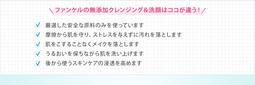 ファンケルの無添加クレンジング＆洗顔はココが違う！ 厳選した安全な原料のみを使っています 摩擦から肌を守り、ストレスを与えずに汚れを落とします 肌をこすることなくメイクを落とします うるおいを保ちながら肌を洗い上げます 後から使うスキンケアの浸透を高めます