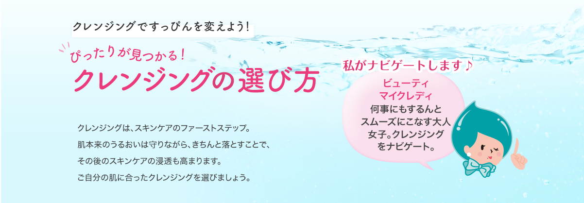 クレンジング＆洗顔ですっぴんを変えよう！ぴったりが見つかる！クレンジング＆洗顔の選び方 クレンジングと洗顔は、スキンケアのファーストステップ。肌本来のうるおいは守りながら、きちんと落とすことで、その後のスキンケアの浸透も高まります。ご自分の肌に合ったクレンジング＆洗顔料を選びましょう。私たちがナビゲートします♪ ビューティマイクレディ 何事もするんとスムーズにこなす大人女子。クレンジングをナビゲート。 ビューティ泡バイザー 日々、世の女性の美肌維持に努めるアラサー女子。洗顔料をナビゲート。