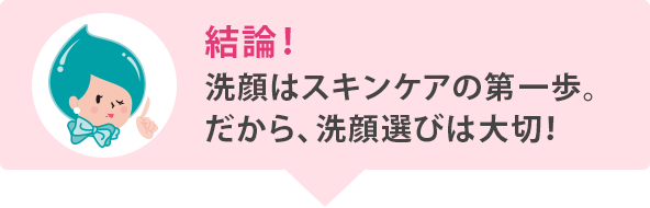 結論！ 洗顔はスキンケアのファーストステップ。だから、洗顔選びは大切！