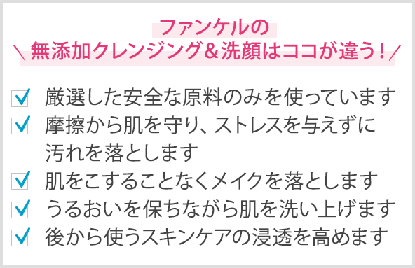 ファンケルの無添加クレンジング＆洗顔はココが違う！ 厳選した安全な原料のみを使っています 摩擦から肌を守り、ストレスを与えずに汚れを落とします 肌をこすることなくメイクを落とします うるおいを保ちながら肌を洗い上げます 後から使うスキンケアの浸透を高めます