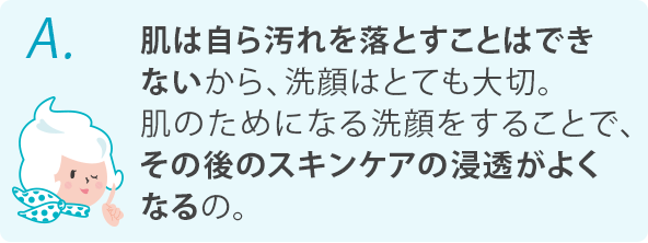 肌は自ら汚れを落とすことはできないから、洗顔はとても大切。肌のためになる洗顔をすることで、その後のスキンケアの浸透がよくなるの。