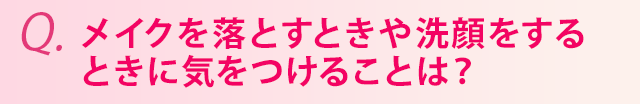 メイクを落とすときや洗顔をするときに気をつけることは？