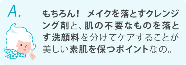 もちろん！メイクを落とすクレンジング剤と、肌に不要なものを落とす洗顔料を分けてケアすることが美しい素肌を保つポイントなの。