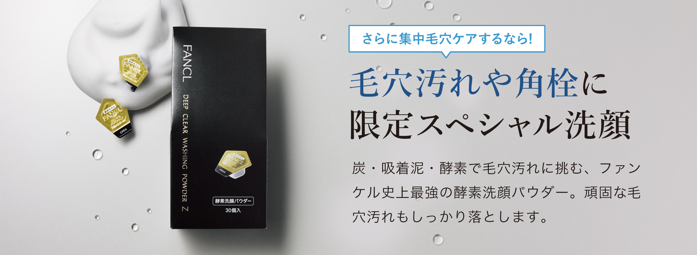 さらに集中毛穴ケアするなら！ 毛穴汚れや角栓に限定スペシャル洗顔　炭・吸着泥・酵素で毛穴汚れに挑む、ファンケル史上最強の酵素洗顔パウダー。頑固な毛穴汚れもしっかり落とします。