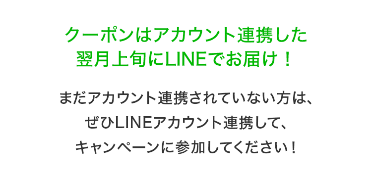 クーポンはアカウント連携した 翌月上旬にLINEでお届け！ まだアカウント連携されていない方は、ぜひLINEアカウント連携して、キャンペーンに参加してください！