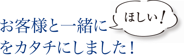 お客様と一緒に「ほしい！」をカタチにしました！