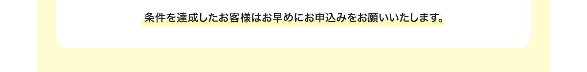 条件を達成したお客様はお早めにお申込みをお願いいたします。
