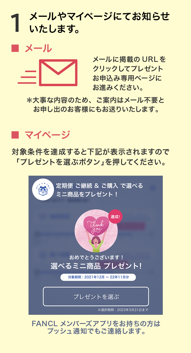 1.メールやマイページにてお知らせいたします。■ メール メールに掲載のURLをクリックしてプレゼント お申込み専用ページにお進みください。＊大事な内容のため、ご案内はメール不要とお申し出のお客様にもお送りいたします。 ■ マイページ 対象条件を達成すると下記が表示されますので「プレゼントを選ぶボタン」を押してください。 FANCLメンバーズアプリをお持ちの方はプッシュ通知でもご連絡します。