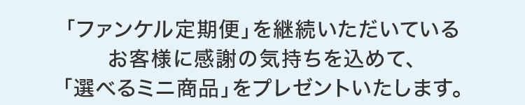 「ファンケル定期便」を継続いただいているお客様に感謝の気持ちを込めて、「選べるミニ商品」をプレゼントいたします。