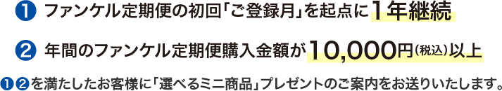 ①ファンケル定期便の初回「ご登録月」を起点に1年継続  ②年間のファンケル定期便 購入金額が10,000円（税込）以上 ①②を満たしたお客様に選べるミニ商品」プレゼントのご案内をお送りいたします。