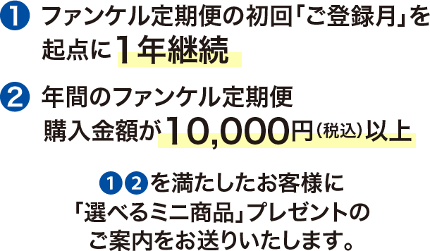 ①ファンケル定期便の初回「ご登録月」を起点に1年継続  ②年間のファンケル定期便 購入金額が10,000円（税込）以上 ①②を満たしたお客様に選べるミニ商品」プレゼントのご案内をお送りいたします。