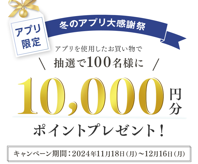アプリ限定 冬のアプリ大感謝祭 アプリを使用したお買い物で抽選で100名様に10,000円分ポイントプレゼント！ キャンペーン期間：2024年11月18日〜12月16日