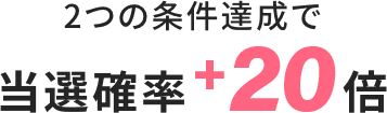 2つの条件達成で当選確率+20倍