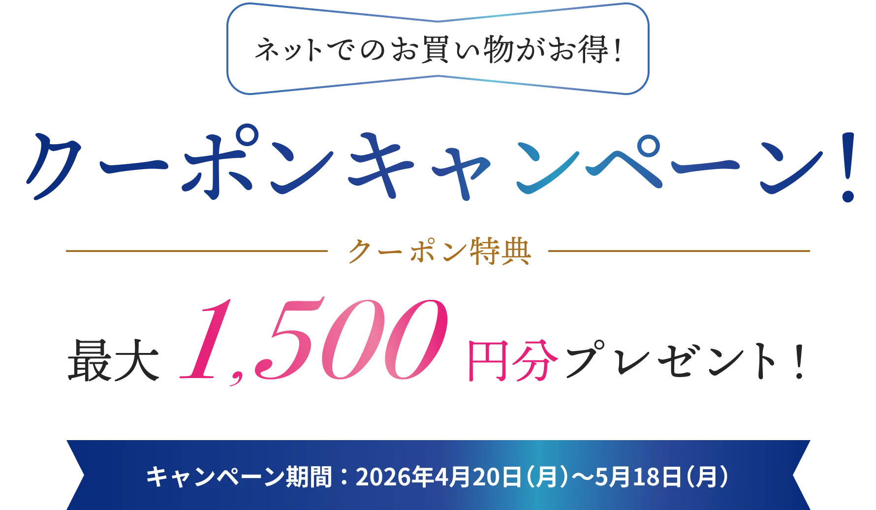 ネットでのお買い物がお得！ クーポンキャンペーン！/クーポン特典最大1,500円分プレゼント!/キャンペーン期間：2026年4月20日（月）～5月18（月）