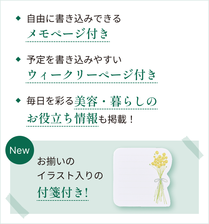 ◆自由に書き込みできるメモぺージ付き ◆予定を書き込みやすいウィークリーぺージ付き ◆毎日を彩る美容・暮らしのお役立ち情報も掲載！ 【New】お揃いのイラスト入りの付箋付き！