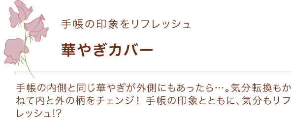 手帳の印象をリフレッシュ 華やぎカバー 手帳の内側と同じ華やぎが外側にもあったら…。気分転換もかねて内と外の柄をチェンジ！ 手帳の印象とともに、気分もリフレッシュ!?
