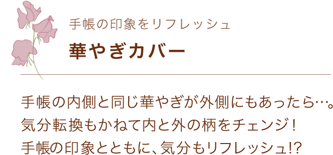 手帳の印象をリフレッシュ 華やぎカバー 手帳の内側と同じ華やぎが外側にもあったら…。気分転換もかねて内と外の柄をチェンジ！ 手帳の印象とともに、気分もリフレッシュ!?