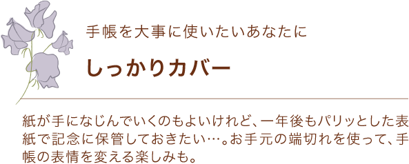 手帳を大事に使いたいあなたに しっかりカバー 紙が手になじんでいくのもよいけれど、一年後もパリッとした表紙で記念に保管しておきたい…。お手元の端切れを使って、手帳の表情を変える楽しみも。