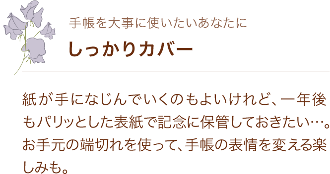 手帳を大事に使いたいあなたに しっかりカバー 紙が手になじんでいくのもよいけれど、一年後もパリッとした表紙で記念に保管しておきたい…。お手元の端切れを使って、手帳の表情を変える楽しみも。