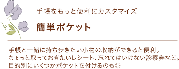 手帳をもっと便利に「簡単ポケット」 手帳と一緒に持ち歩きたい小物の収納ができると便利。 ちょっと取っておきたいレシート、忘れてはいけない診察券など。目的別にいくつかポケットを付けるのも◎