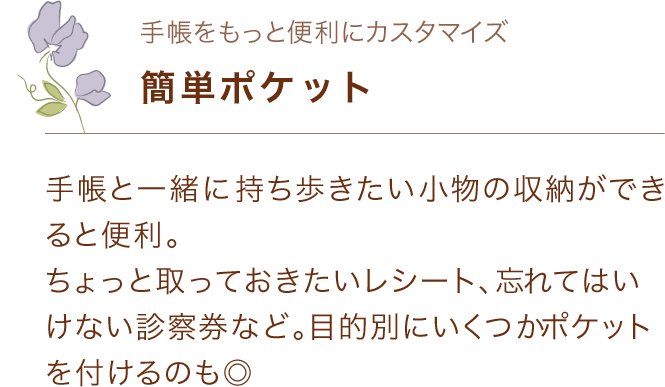 手帳をもっと便利に「簡単ポケット」 手帳と一緒に持ち歩きたい小物の収納ができると便利。 ちょっと取っておきたいレシート、忘れてはいけない診察券など。目的別にいくつかポケットを付けるのも◎