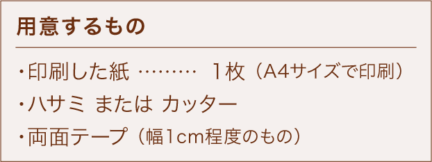 用意するもの ・印刷した紙 ………………… 1枚 （A4サイズで印刷） ・ハサミ または カッター ・両面テープ （幅1cm程度のもの）