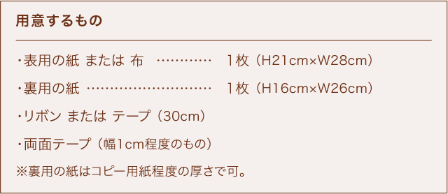 用意するもの ・表用の紙 または 布 ………… 1枚 （H21cm×W28cm） ・裏用の紙 …………………………1枚 （H16cm×W26cm） ・リボン または テープ （30cm） ・両面テープ （幅1cm程度のもの） ※裏用の紙はコピー用紙程度の厚さで可。